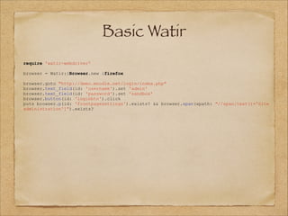 Basic Watir
require 'watir-webdriver'

!
browser
!

= Watir::Browser.new :firefox

browser.goto "http://demo.moodle.net/login/index.php"
browser.text_field(id: 'username').set 'admin'
browser.text_field(id: 'password').set 'sandbox'
browser.button(id: 'loginbtn').click
puts browser.p(id: 'frontpagesettings').exists? && browser.span(xpath: "//span[text()='Site
administration']").exists?

 
