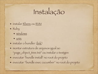 Instalação
instalar Rbenv ou RVM
Ruby
windows
unix
instalar o bundler (link)
montar estrutura de arquivos igual ao

“page_object_tree.txt” ou instalar o testgen
executar "bundle install" no root do projeto
executar “bundle exec cucumber” no root do projeto

 