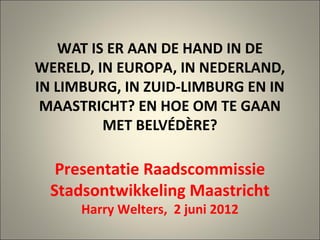WAT IS ER AAN DE HAND IN DE
WERELD, IN EUROPA, IN NEDERLAND,
IN LIMBURG, IN ZUID-LIMBURG EN IN
 MAASTRICHT? EN HOE OM TE GAAN
          MET BELVÉDÈRE?

   Presentatie Raadscommissie
  Stadsontwikkeling Maastricht
      Harry Welters, 2 juni 2012
 