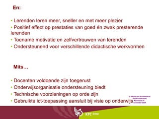Lerenden leren meer, sneller en met meer plezier Positief effect op prestaties van goed én zwak presterende lerenden Toename motivatie en zelfvertrouwen van lerenden Ondersteunend voor verschillende didactische werkvormen Mits… Docenten voldoende zijn toegerust Onderwijsorganisatie ondersteuning biedt Technische voorzieningen op orde zijn Gebruikte ict-toepassing aansluit bij visie op onderwijs © Alfons ten Brummelhuis Hoofd onderzoek Kennisnet.nl  november 2008 En: 