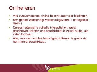 Online leren  Alle cursusmateriaal online beschikbaar voor leerlingen. Kan  geheel zelfstandig worden uitgevoerd. ( onbegeleid leren ) Cursusmateriaal is volledig interactief en naast geschreven teksten ook beschikbaar in zowel audio- als video formaat. Alle, voor de modules benodigde software, is gratis via het internet beschikbaar. 
