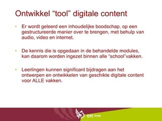 Ontwikkel “tool” digitale content Er wordt geleerd een inhoudelijke boodschap, op een gestructureerde manier over te brengen, met behulp van audio, video en internet.  De kennis die is opgedaan in de behandelde modules, kan daarom worden ingezet binnen alle “school”vakken. Leerlingen kunnen significant bijdragen aan het ontwerpen en ontwikkelen van geschikte digitale content voor ALLE vakken. 