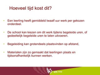 Hoeveel tijd kost dit? Een leerling heeft gemiddeld twaalf uur werk per gekozen onderdeel. De school kan kiezen om dit werk tijdens begeleide uren, of gedeeltelijk begeleide uren te laten uitvoeren. Begeleiding kan grotendeels plaatsvinden op afstand, Materialen zijn zo gemaakt dat leerlingen plaats en tijdsonafhankelijk kunnen werken. 