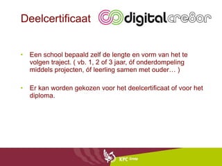 Deelcertificaat Een school bepaald zelf de lengte en vorm van het te volgen traject. ( vb. 1, 2 of 3 jaar, óf onderdompeling middels projecten, óf leerling samen met ouder… ) Er kan worden gekozen voor het deelcertificaat of voor het diploma. 