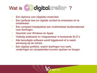 Wat is  ? Een diploma voor (digitale) creativiteit Een perfecte tool om digitale content te ontwerpen én te ontwikkelen. Een compleet totaalpakket aan multimediaal studiemateriaal voor leerlingen. Geschikt voor Windows én Apple. Volledig webbased en integreerbaar in bestaande ELO`s Alle benodigde software wordt bijgeleverd of is reeds aanwezig op de school. Een digitaal portfolio, waarin leerlingen hun werk, vorderingen en competenties kunnen opslaan en borgen 