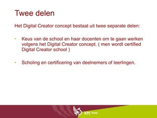 Twee delen Het Digital Creator concept bestaat uit twee separate delen:  Keus van de school en haar docenten om te gaan werken volgens het Digital Creator concept. ( men wordt certified Digital Creator school ) Scholing en certificering van deelnemers of leerlingen. 