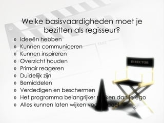 Welke basisvaardigheden moet je bezitten als regisseur? Ideeën hebben Kunnen communiceren Kunnen inspireren Overzicht houden Primair reageren Duidelijk zijn Bemiddelen Verdedigen en beschermen Het programma belangrijker maken dan je ego Alles kunnen laten wijken voor je doel 