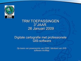 TRM TOEPASSINGEN 3°JAAR   26 Januari 2009 Digitale cartografie met professionele GIS-software Op basis van powerpoints van ESRI, fabrikant van GIS-software ArcMap. 