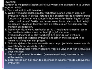 Invoering.
Hanteer de volgende stappen als je overweegt om evalueren in te voeren
in jouw bedrijf:
1. Stel vast wat je wilt evalueren.
2. Welke werkzaamheden zouden verbeterd kunnen worden door een
    evaluatie? Vraag in eerste instantie aan enkelen van de grootste groep
    functionarissen waar knelpunten in hun werkzaamheden liggen of wat
    ‘beter zou kunnen’. Bekijk ook de werkzaamheden die voor het bedrijf
    de meeste risico’s op leveren zoals de calculatie en het plannen van
    mensen en middelen.
3. Neem voor deze werkzaamheden (stap 1) evaluatiemomenten op in
    het kwaliteitssysteem van het bedrijf en/of voer een
    evaluatiedocument in. Dit waarborgt het gebruik van evaluatie.
4. Gebruik sjabloon externe evaluatie om samen met een klant in te
    vullen na afloop van een project.
5. Gebruik sjabloon Interne evaluatie voor de projectleider samen met de
    projectmedewerkers in te vullen.
6. Maak medewerkers verantwoordelijk voor de uitvoering van evaluaties
    door met hen
7. hier afspraken over te maken. (wie evalueert wat, wanneer en op
    welke manier).
8. Bespreek na een half jaar de opbrengst en waarde van de uitgevoerde
    evaluaties.
                                                     15.03.2010
 