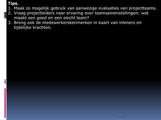 Tips.
1. Maak zo mogelijk gebruik van aanwezige evaluaties van projectteams.
2. Vraag projectleiders naar ervaring over teamsamenstellingen: wat
   maakt een goed en een slecht team?
3. Breng ook de medewerkerskenmerken in kaart van inleners en
   tijdelijke krachten.




                                                  15.03.2010
 