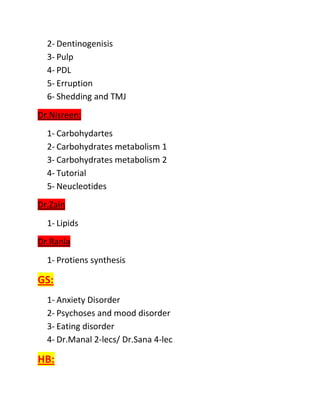 2- Dentinogenisis
  3- Pulp
  4- PDL
  5- Erruption
  6- Shedding and TMJ
Dr.Nisreen:
  1- Carbohydartes
  2- Carbohydrates metabolism 1
  3- Carbohydrates metabolism 2
  4- Tutorial
  5- Neucleotides
Dr.Zain
  1- Lipids
Dr.Rania
  1- Protiens synthesis

GS:
  1- Anxiety Disorder
  2- Psychoses and mood disorder
  3- Eating disorder
  4- Dr.Manal 2-lecs/ Dr.Sana 4-lec

HB:
 