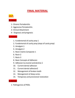 FINAL MATERIAL
DCP:
Dr.Abeer:

  1-   Chronic Periodontitis
  2-   Aggressive Periodontitis
  3-   Clinical Attachment
  4-   Diagnosis and prognosis

Dr.Hatem:

       1. Fundemental of cavity prep 1
       2. Fundemental of cavity prep (steps of cavity prep)
       3. Amalgam 1
       4. Amalgam 2
       5. Resin-matrix Composite 1
       6. Resin 2
       7. Resin 3
       8. Basic Concepts of Adhesion
       9. Adhesion to enamel and dentine 1
       10. Current dental adhesion
       11. Current dental adhesion2
       12. Management of broken tooth
       13. Management of deep caries
       14. Temporary and provisional restoration

Dr.Batool:

  1- Pathogenisis of PDDs
 