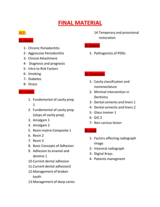 FINAL MATERIAL
DCP:                                         14.Temporary and provisional
                                                restoration
Dr.Abeer:
                                       Dr.Batool:
  1-   Chronic Periodontitis
  2-   Aggressive Periodontitis           1- Pathogenisis of PDDs
  3-   Clinical Attachment
  4-    Diagnosis and prognosis
  5-   Intro to Risk Factors
  6-   Smoking                         Dr.Hasaneen:
  7-   Diabetes
                                          1- Cavity classification and
  8-   Stress
                                             nomeneclature
Dr.Hatem:                                 2- Minimal intervention in
                                             Dentistry
       1. Fundemental of cavity prep
                                          3- Dental cements and liners 1
          1
                                          4- Dental cements and liners 2
       2. Fundemental of cavity prep
                                          5- Glass Inomer 1
          (steps of cavity prep)
                                          6- GIC 2
       3. Amalgam 1
                                          7- Non carious lesion
       4. Amalgam 2
       5. Resin-matrix Composite 1     Dr.Saad
       6. Resin 2
                                          1- Factors affecting radiograph
       7. Resin 3
                                             image
       8. Basic Concepts of Adhesion
                                          2- Intaroral radiograph
       9. Adhesion to enamel and
                                          3- Digital Xrays
          dentine 1
                                          4- Patients manegment
       10.Current dental adhesion
       11.Current dental adhesion2
       12.Management of broken
          tooth
       13.Management of deep caries
 