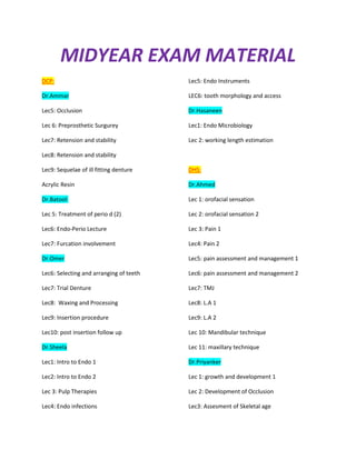 MIDYEAR EXAM MATERIAL
DCP:                                     Lec5: Endo Instruments

Dr.Ammar                                 LEC6: tooth morphology and access

Lec5: Occlusion                          Dr.Hasaneen

Lec 6: Preprosthetic Surgurey            Lec1: Endo Microbiology

Lec7: Retension and stability            Lec 2: working length estimation

Lec8: Retension and stability

Lec9: Sequelae of ill fitting denture    DHS:

Acrylic Resin                            Dr.Ahmed

Dr.Batool:                               Lec 1: orofacial sensation

Lec 5: Treatment of perio d (2)          Lec 2: orofacial sensation 2

Lec6: Endo-Perio Lecture                 Lec 3: Pain 1

Lec7: Furcation involvement              Lec4: Pain 2

Dr.Omer                                  Lec5: pain assessment and management 1

Lec6: Selecting and arranging of teeth   Lec6: pain assessment and management 2

Lec7: Trial Denture                      Lec7: TMJ

Lec8: Waxing and Processing              Lec8: L.A 1

Lec9: Insertion procedure                Lec9: L.A 2

Lec10: post insertion follow up          Lec 10: Mandibular technique

Dr.Sheela                                Lec 11: maxillary technique

Lec1: Intro to Endo 1                    Dr.Priyanker

Lec2: Intro to Endo 2                    Lec 1: growth and development 1

Lec 3: Pulp Therapies                    Lec 2: Development of Occlusion

Lec4: Endo infections                    Lec3: Assesment of Skeletal age
 