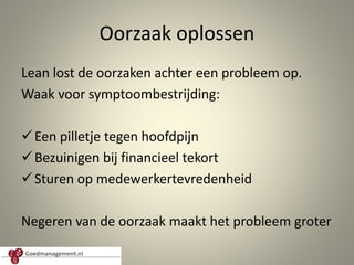 Oorzaak oplossen
Lean lost de oorzaken achter een probleem op.
Waak voor symptoombestrijding:
Een pilletje tegen hoofdpijn
Bezuinigen bij financieel tekort
Sturen op medewerkertevredenheid
Negeren van de oorzaak maakt het probleem groter
5
 