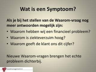 Wat is een Symptoom?
Als je bij het stellen van de Waarom-vraag nog
meer antwoorden mogelijk zijn:
• Waarom hebben wij een financieel probleem?
• Waarom is ziekteverzuim hoog?
• Waarom geeft de klant ons dit cijfer?
Nieuwe Waarom-vragen brengen het echte
probleem dichterbij.
6
 