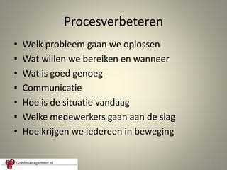 Procesverbeteren
• Welk probleem gaan we oplossen
• Wat willen we bereiken en wanneer
• Wat is goed genoeg
• Communicatie
• Hoe is de situatie vandaag
• Welke medewerkers gaan aan de slag
• Hoe krijgen we iedereen in beweging
9
 