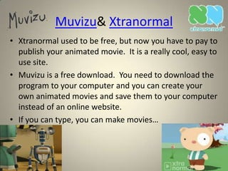 Muvizu& Xtranormal
• Xtranormal used to be free, but now you have to pay to
  publish your animated movie. It is a really cool, easy to
  use site.
• Muvizu is a free download. You need to download the
  program to your computer and you can create your
  own animated movies and save them to your computer
  instead of an online website.
• If you can type, you can make movies…
 