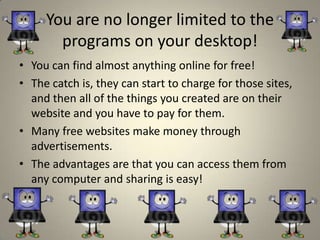 You are no longer limited to the
       programs on your desktop!
• You can find almost anything online for free!
• The catch is, they can start to charge for those sites,
  and then all of the things you created are on their
  website and you have to pay for them.
• Many free websites make money through
  advertisements.
• The advantages are that you can access them from
  any computer and sharing is easy!
 