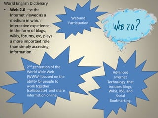 World English Dictionary
• Web 2.0 —n the
  Internet viewed as a
                                        Web and
  medium in which
                                      Participation
  interactive experience,
  in the form of blogs,
  wikis, forums, etc, plays
  a more important role
  than simply accessing
  information.


            2nd generation of the
            World Wide Web                                Advanced
            (WWW) focused on the                           Internet
            ability for people to                     Technology that
            work together                              includes Blogs,
            (collaborate) and share                    Wikis, RSS, and
            information online.                             Social
                                                        Bookmarking.
 