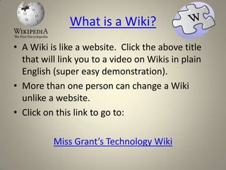 What is a Wiki?
• A Wiki is like a website. Click the above title
  that will link you to a video on Wikis in plain
  English (super easy demonstration).
• More than one person can change a Wiki
  unlike a website.
• Click on this link to go to:

          Miss Grant’s Technology Wiki
 