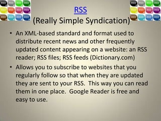 RSS
        (Really Simple Syndication)
• An XML-based standard and format used to
  distribute recent news and other frequently
  updated content appearing on a website: an RSS
  reader; RSS files; RSS feeds (Dictionary.com)
• Allows you to subscribe to websites that you
  regularly follow so that when they are updated
  they are sent to your RSS. This way you can read
  them in one place. Google Reader is free and
  easy to use.
 