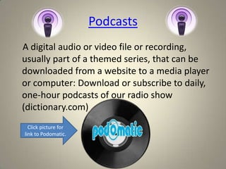 Podcasts
A digital audio or video file or recording,
usually part of a themed series, that can be
downloaded from a website to a media player
or computer: Download or subscribe to daily,
one-hour podcasts of our radio show
(dictionary.com)
  Click picture for
link to Podomatic.
 