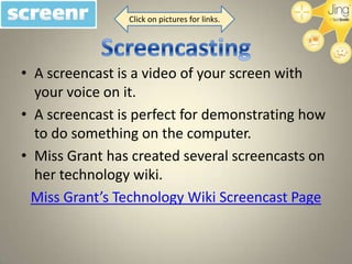 Click on pictures for links.




• A screencast is a video of your screen with
  your voice on it.
• A screencast is perfect for demonstrating how
  to do something on the computer.
• Miss Grant has created several screencasts on
  her technology wiki.
  Miss Grant’s Technology Wiki Screencast Page
 