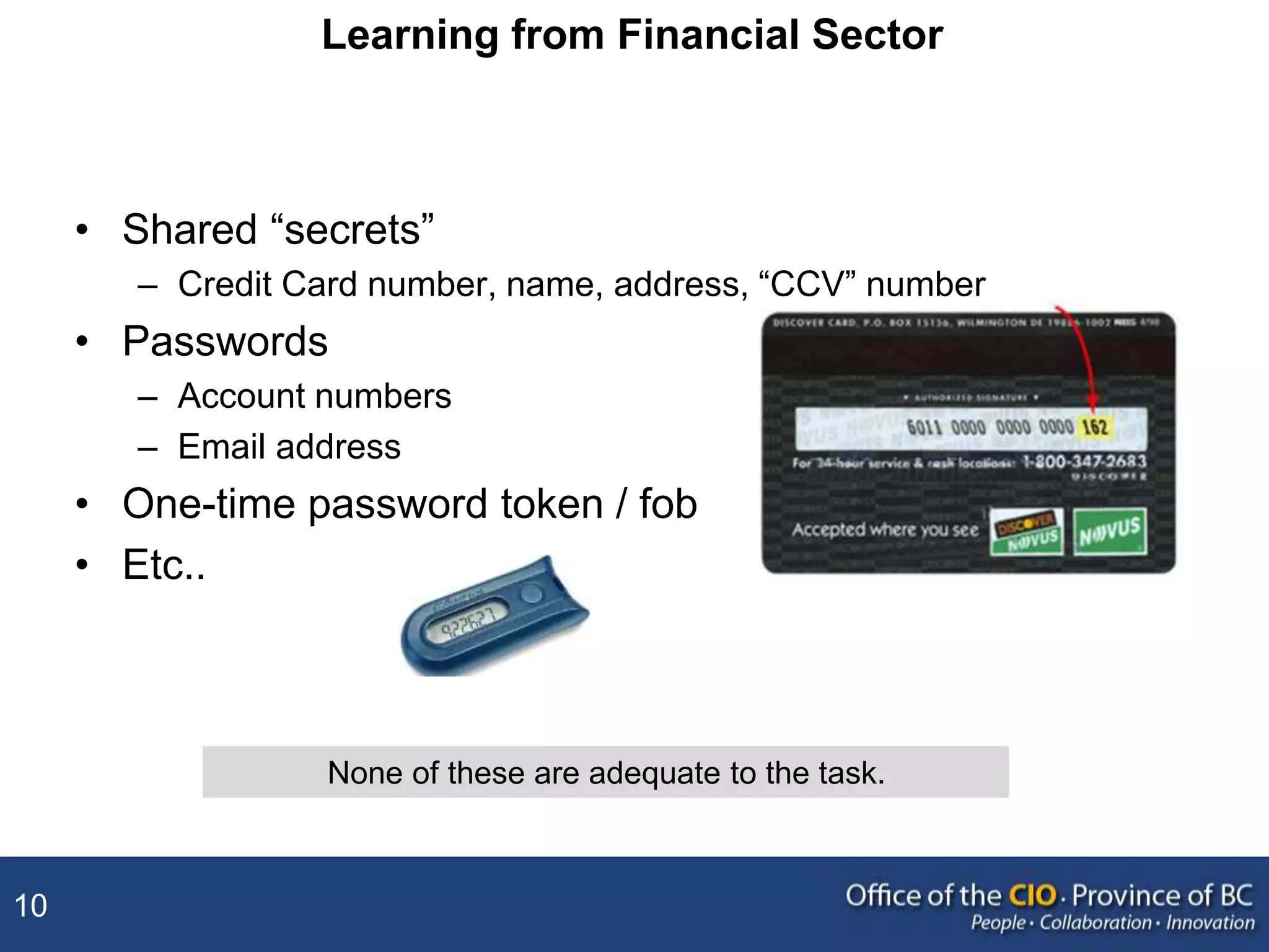 10
Learning from Financial Sector
• Shared “secrets”
– Credit Card number, name, address, “CCV” number
• Passwords
– Account numbers
– Email address
• One-time password token / fob
• Etc..
None of these are adequate to the task.
 