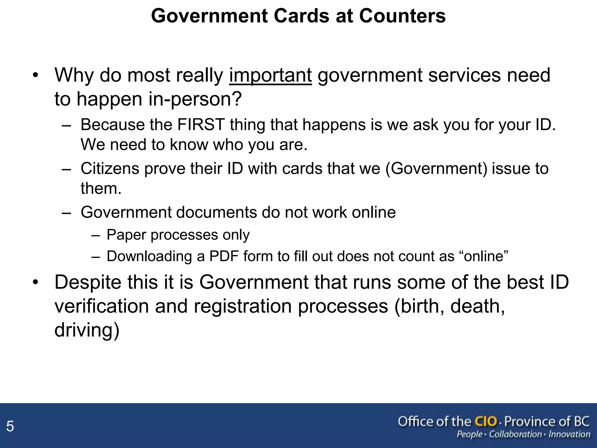 5
Government Cards at Counters
• Why do most really important government services need
to happen in-person?
– Because the FIRST thing that happens is we ask you for your ID.
We need to know who you are.
– Citizens prove their ID with cards that we (Government) issue to
them.
– Government documents do not work online
– Paper processes only
– Downloading a PDF form to fill out does not count as “online”
• Despite this it is Government that runs some of the best ID
verification and registration processes (birth, death,
driving)
 