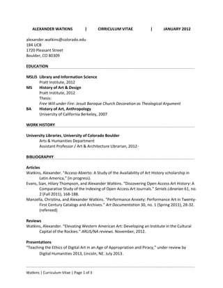 Watkins | Curriculum Vitae | Page 1 of 4
184 UCB, E250F
1720 Pleasant Street
Boulder, CO 80309
alexander.watkins@colorado.edu
ALEXANDER WATKINS | CURRICULUM VITAE | JUNE 2014
MSLIS Library and Information Science
Pratt Institute, 2012
MS History of Art & Design
Pratt Institute, 2012
Thesis: Free Will under Fire: Jesuit Baroque Church Decoration as Theological Argument
BA Majors in History of Art and Anthropology
University of California Berkeley, 2007
University Libraries, University of Colorado Boulder
Arts & Humanities Department
Assistant Professor / Art & Architecture Librarian, 2012-
Articles
 Watkins, Alexander. “Zotero for Personal Image Management,” Art Documentation 32, no. 2 (Fall 2013),
301-313. (refereed)
 Evans, Sian, Hilary Thompson, and Alexander Watkins. “Discovering Open Access Art History: A
Comparative Study of the Indexing of Open Access Art Journals.” Serials Librarian 61, no. 2 (Fall 2011),
168-188.
 Manzella, Christina, and Alexander Watkins. “Performance Anxiety: Performance Art in Twenty-First
Century Catalogs and Archives.” Art Documentation 30, no. 1 (Spring 2011), 28-32. (refereed)
Book Chapters
 Kuglitsch, Rebecca, and Alexander Watkins. “Creating connective Library Spaces: A librarian-student
collaboration model.” Accepted for The 21st
Century Library, edited by Bradford Eden. Washington, DC:
Scarecrow Press. (in progress)
 
