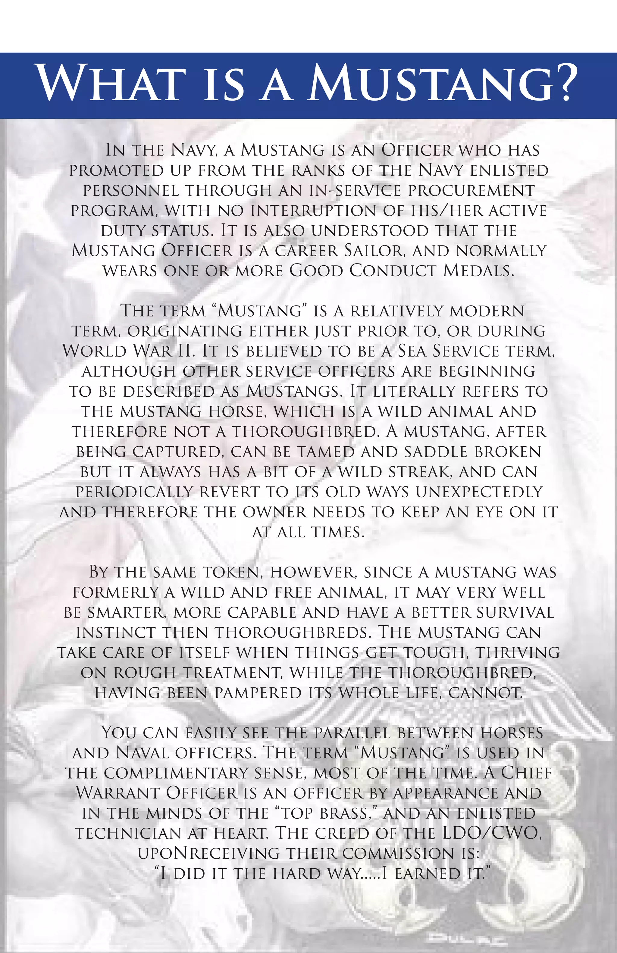 What is a Mustang?
In the Navy, a Mustang is an Officer who has
promoted up from the ranks of the Navy enlisted
personnel through an in-service procurement
program, with no interruption of his/her active
duty status. It is also understood that the
Mustang Officer is a career Sailor, and normally
wears one or more Good Conduct Medals.
The term “Mustang” is a relatively modern
term, originating either just prior to, or during
World War II. It is believed to be a Sea Service term,
although other service officers are beginning
to be described as Mustangs. It literally refers to
the mustang horse, which is a wild animal and
therefore not a thoroughbred. A mustang, after
being captured, can be tamed and saddle broken
but it always has a bit of a wild streak, and can
periodically revert to its old ways unexpectedly
and therefore the owner needs to keep an eye on it
at all times.
By the same token, however, since a mustang was
formerly a wild and free animal, it may very well
be smarter, more capable and have a better survival
instinct then thoroughbreds. The mustang can
take care of itself when things get tough, thriving
on rough treatment, while the thoroughbred,
having been pampered its whole life, cannot.
You can easily see the parallel between horses
and Naval officers. The term “Mustang” is used in
the complimentary sense, most of the time. A Chief
Warrant Officer is an officer by appearance and
in the minds of the “top brass,” and an enlisted
technician at heart. The creed of the LDO/CWO,
upoNreceiving their commission is:
“I did it the hard way.....I earned it.”

 