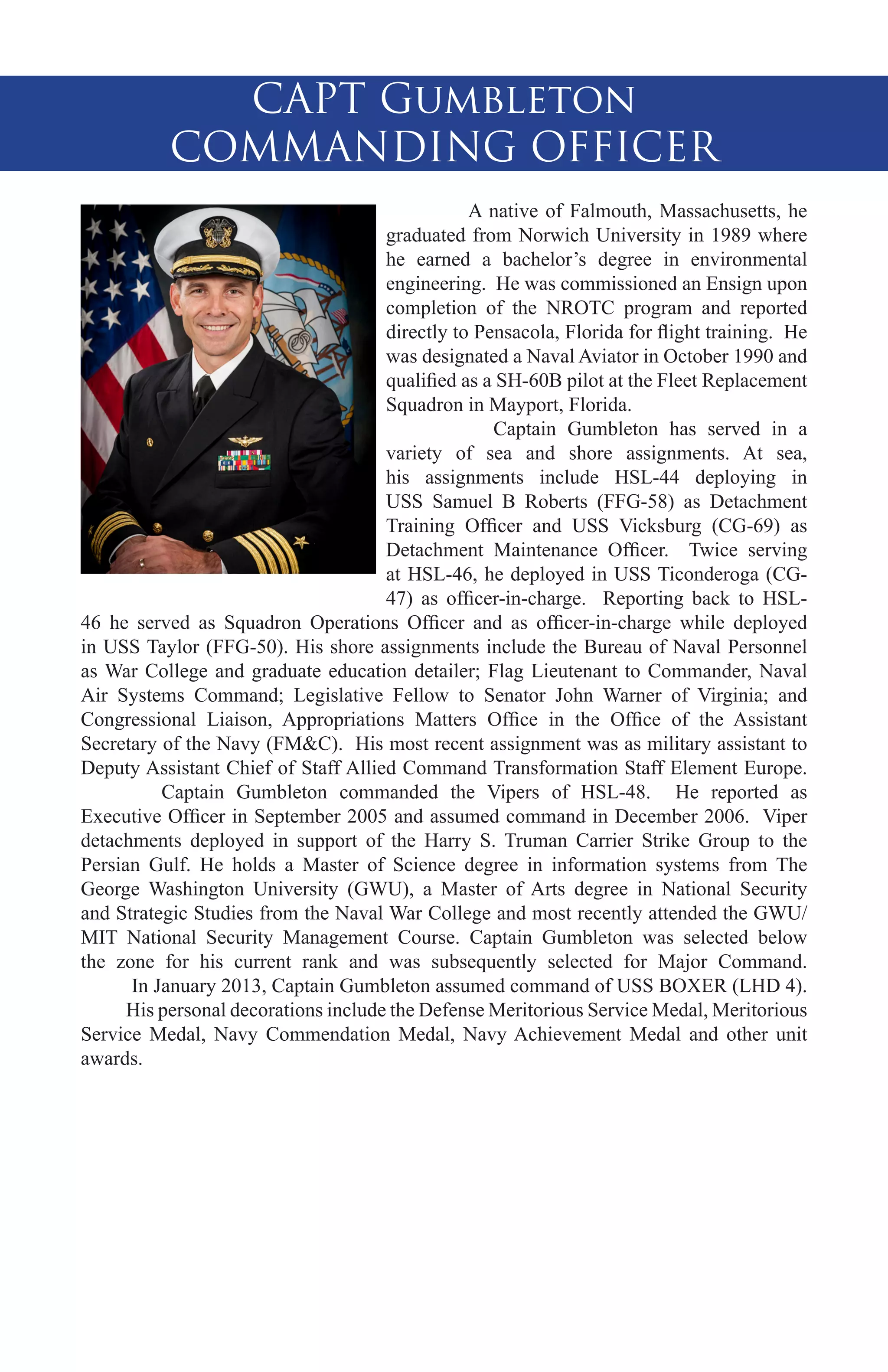 CAPT Gumbleton
COMMANDING OFFICER
	
A native of Falmouth, Massachusetts, he
graduated from Norwich University in 1989 where
he earned a bachelor’s degree in environmental
engineering. He was commissioned an Ensign upon
completion of the NROTC program and reported
directly to Pensacola, Florida for flight training. He
was designated a Naval Aviator in October 1990 and
qualified as a SH-60B pilot at the Fleet Replacement
Squadron in Mayport, Florida.
	
Captain Gumbleton has served in a
variety of sea and shore assignments. At sea,
his assignments include HSL-44 deploying in
USS Samuel B Roberts (FFG-58) as Detachment
Training Officer and USS Vicksburg (CG-69) as
Detachment Maintenance Officer. Twice serving
at HSL-46, he deployed in USS Ticonderoga (CG47) as officer-in-charge. Reporting back to HSL46 he served as Squadron Operations Officer and as officer-in-charge while deployed
in USS Taylor (FFG-50). His shore assignments include the Bureau of Naval Personnel
as War College and graduate education detailer; Flag Lieutenant to Commander, Naval
Air Systems Command; Legislative Fellow to Senator John Warner of Virginia; and
Congressional Liaison, Appropriations Matters Office in the Office of the Assistant
Secretary of the Navy (FM&C). His most recent assignment was as military assistant to
Deputy Assistant Chief of Staff Allied Command Transformation Staff Element Europe.
	
Captain Gumbleton commanded the Vipers of HSL-48. He reported as
Executive Officer in September 2005 and assumed command in December 2006. Viper
detachments deployed in support of the Harry S. Truman Carrier Strike Group to the
Persian Gulf. He holds a Master of Science degree in information systems from The
George Washington University (GWU), a Master of Arts degree in National Security
and Strategic Studies from the Naval War College and most recently attended the GWU/
MIT National Security Management Course. Captain Gumbleton was selected below
the zone for his current rank and was subsequently selected for Major Command.
In January 2013, Captain Gumbleton assumed command of USS BOXER (LHD 4).
His personal decorations include the Defense Meritorious Service Medal, Meritorious
Service Medal, Navy Commendation Medal, Navy Achievement Medal and other unit
awards.

 