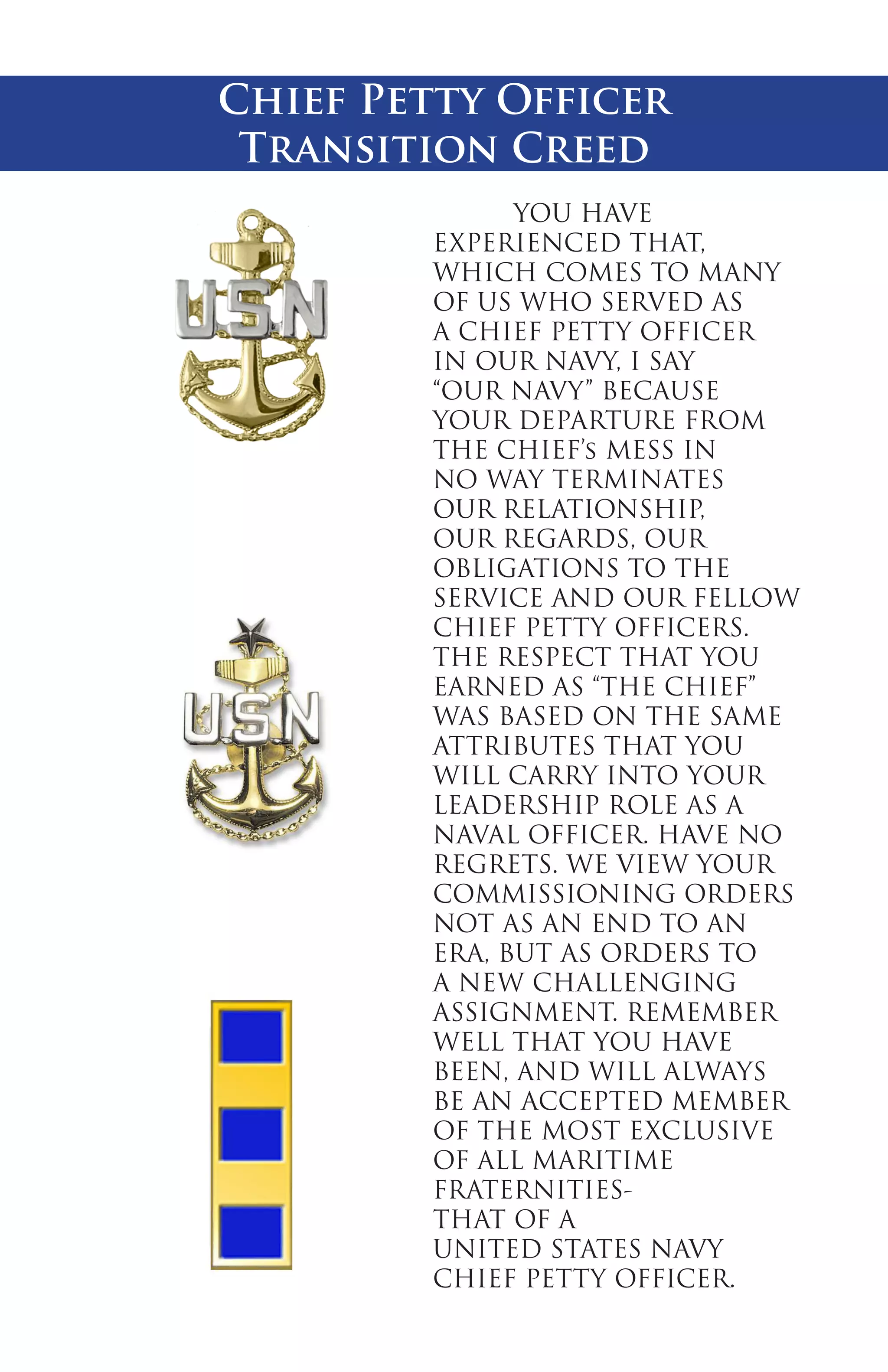 Chief Petty Officer
Transition Creed
	
YOU HAVE
EXPERIENCED THAT,
WHICH COMES TO MANY
OF US WHO SERVED AS
A CHIEF PETTY OFFICER
IN OUR NAVY, I SAY
“OUR NAVY” BECAUSE
YOUR DEPARTURE FROM
THE CHIEF’s MESS IN
NO WAY TERMINATES
OUR RELATIONSHIP,
OUR REGARDS, OUR
OBLIGATIONS TO THE
SERVICE AND OUR FELLOW
CHIEF PETTY OFFICERS.
THE RESPECT THAT YOU
EARNED AS “THE CHIEF”
WAS BASED ON THE SAME
ATTRIBUTES THAT YOU
WILL CARRY INTO YOUR
LEADERSHIP ROLE AS A
NAVAL OFFICER. HAVE NO
REGRETS. WE VIEW YOUR
COMMISSIONING ORDERS
NOT AS AN END TO AN
ERA, BUT AS ORDERS TO
A NEW CHALLENGING
ASSIGNMENT. REMEMBER
WELL THAT YOU HAVE
BEEN, AND WILL ALWAYS
BE AN ACCEPTED MEMBER
OF THE MOST EXCLUSIVE
OF ALL MARITIME
FRATERNITIESTHAT OF A
UNITED STATES NAVY
CHIEF PETTY OFFICER.

 