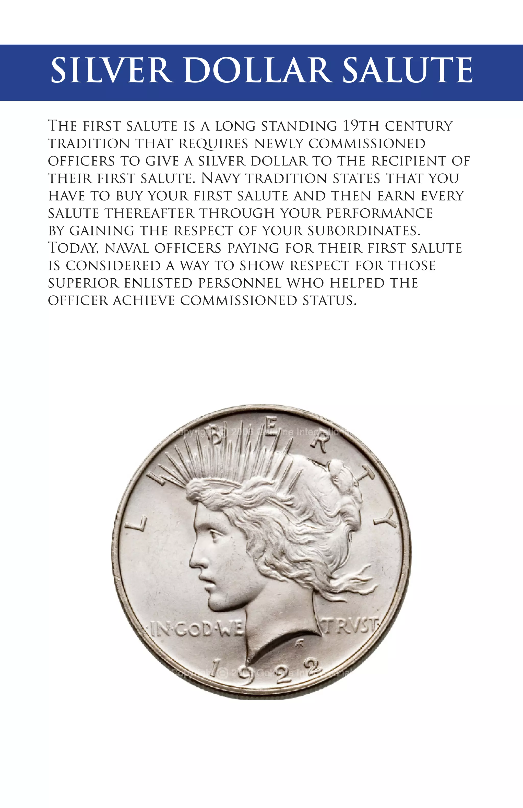 SILVER DOLLAR SALUTE
The first salute is a long standing 19th century
tradition that requires newly commissioned
officers to give a silver dollar to the recipient of
their first salute. Navy tradition states that you
have to buy your first salute and then earn every
salute thereafter through your performance
by gaining the respect of your subordinates.
Today, naval officers paying for their first salute
is considered a way to show respect for those
superior enlisted personnel who helped the
officer achieve commissioned status.

 
