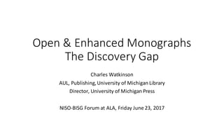 Open	&	Enhanced	Monographs
The	Discovery	Gap
Charles	Watkinson
AUL,	Publishing,	University	of	Michigan	Library
Director,	University	of	Michigan	Press
NISO-BISG	Forum	at	ALA,	Friday	June	23,	2017
 