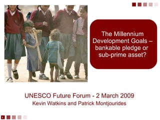 The Millennium Development Goals – bankable pledge or  sub-prime asset? UNESCO Future Forum - 2 March 2009 Kevin Watkins and Patrick Montjourides 