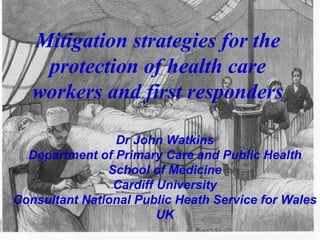 Mitigation strategies for the protection of health care workers and first responders Dr John Watkins Department of Primary Care and Public Health School of Medicine Cardiff University Consultant National Public Heath Service for Wales UK 