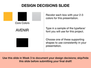 Core Colors
Recolor each box with your 2-3
colors for this presentation.
AVENIR
Type in a sample of the typeface/
font you will use for this project.
Choose one of these supporting
shapes to use consistently in your
presentation.
Use this slide in Week 3 to document your design decisions; skip/hide
this slide before submitting your ﬁnal draft!
DESIGN DECISIONS SLIDE
 