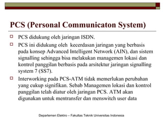 PCS (Personal Communicaton System)





PCS didukung oleh jaringan ISDN.
PCS ini didukung oleh kecerdasan jaringan yang berbasis
pada konsep Advanced Intelligent Network (AIN), dan sistem
signalling sehingga bisa melakukan managemen lokasi dan
kontrol panggilan berbasis pada arsitektur jaringan signalling
system 7 (SS7).
Interworking pada PCS-ATM tidak memerlukan perubahan
yang cukup signifikan. Sebab Managemen lokasi dan kontrol
panggilan telah diatur oleh jaringan PCS. ATM akan
digunakan untuk mentransfer dan menswitch user data
Departemen Elektro – Fakultas Teknik Universitas Indonesia

 