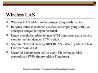 Wireless LAN









Wireless LAN adalah suatu jaringan yang telah mantap.
Berguna untuk menambah ekstensi ke tempat yang sulit jika
dibangun dengan jaringan berkabel.
Untuk menghubungkan dengan ATM digunakan suatu stasiun
yang terhubung dengan ATM switch.
Saat ini telah berkembang HIPERLAN 2 dan 3. yaitu wireless
LAN berbasis ATM.
Memiliki kemampuan end-to-end ATM sehingga tidak
memerlukan IWFs (interworking Functions)

Departemen Elektro – Fakultas Teknik Universitas Indonesia

 