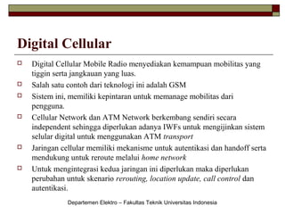 Digital Cellular











Digital Cellular Mobile Radio menyediakan kemampuan mobilitas yang
tiggin serta jangkauan yang luas.
Salah satu contoh dari teknologi ini adalah GSM
Sistem ini, memiliki kepintaran untuk memanage mobilitas dari
pengguna.
Cellular Network dan ATM Network berkembang sendiri secara
independent sehingga diperlukan adanya IWFs untuk mengijinkan sistem
selular digital untuk menggunakan ATM transport
Jaringan cellular memiliki mekanisme untuk autentikasi dan handoff serta
mendukung untuk reroute melalui home network
Untuk mengintegrasi kedua jaringan ini diperlukan maka diperlukan
perubahan untuk skenario rerouting, location update, call control dan
autentikasi.
Departemen Elektro – Fakultas Teknik Universitas Indonesia

 