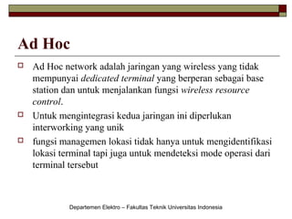 Ad Hoc






Ad Hoc network adalah jaringan yang wireless yang tidak
mempunyai dedicated terminal yang berperan sebagai base
station dan untuk menjalankan fungsi wireless resource
control.
Untuk mengintegrasi kedua jaringan ini diperlukan
interworking yang unik
fungsi managemen lokasi tidak hanya untuk mengidentifikasi
lokasi terminal tapi juga untuk mendeteksi mode operasi dari
terminal tersebut

Departemen Elektro – Fakultas Teknik Universitas Indonesia

 