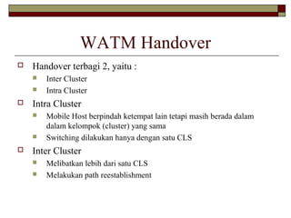 WATM Handover


Handover terbagi 2, yaitu :





Intra Cluster






Inter Cluster
Intra Cluster
Mobile Host berpindah ketempat lain tetapi masih berada dalam
dalam kelompok (cluster) yang sama
Switching dilakukan hanya dengan satu CLS

Inter Cluster



Melibatkan lebih dari satu CLS
Melakukan path reestablishment

 