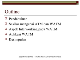 Outline






Pendahuluan
Sekilas mengenai ATM dan WATM
Aspek Interworking pada WATM
Aplikasi WATM
Kesimpulan

Departemen Elektro – Fakultas Teknik Universitas Indonesia

 