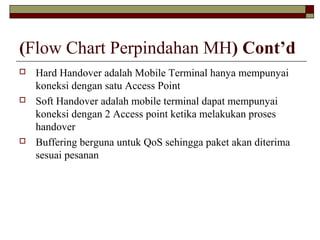 (Flow Chart Perpindahan MH) Cont’d






Hard Handover adalah Mobile Terminal hanya mempunyai
koneksi dengan satu Access Point
Soft Handover adalah mobile terminal dapat mempunyai
koneksi dengan 2 Access point ketika melakukan proses
handover
Buffering berguna untuk QoS sehingga paket akan diterima
sesuai pesanan

 