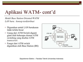 Aplikasi WATM- cont’d
Model Base Station Oriented WATM
LAN baru : konsep terdistribusi
o
o

o

Digunakan untuk LAN berukuran
tidak terlalu besar
Ujung dari ATM Switch diganti
ganti oleh beberapa elemen ATM
switching yang disebut ATM
transceiver.
Fungsi dari ATM switch
digantikan oleh Base Station (BS)

Departemen Elektro – Fakultas Teknik Universitas Indonesia

 