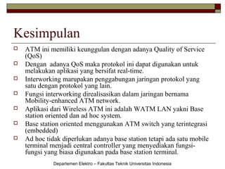Kesimpulan








ATM ini memiliki keunggulan dengan adanya Quality of Service
(QoS)
Dengan adanya QoS maka protokol ini dapat digunakan untuk
melakukan aplikasi yang bersifat real-time.
Interworking marupakan penggabungan jaringan protokol yang
satu dengan protokol yang lain.
Fungsi interworking direalisasikan dalam jaringan bernama
Mobility-enhanced ATM network.
Aplikasi dari Wireless ATM ini adalah WATM LAN yakni Base
station oriented dan ad hoc system.
Base station oriented menggunakan ATM switch yang terintegrasi
(embedded)
Ad hoc tidak diperlukan adanya base station tetapi ada satu mobile
terminal menjadi central controller yang menyediakan fungsifungsi yang biasa digunakan pada base station terminal.
Departemen Elektro – Fakultas Teknik Universitas Indonesia

 