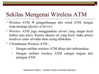 Sekilas Mengenai Wireless ATM






Wireless ATM  pengembangan dari wired ATM, dengan
tetap menjaga Quality of Service.
Wireless ATM juga menggunakan sel-sel yang sangat kecil
(mikro atau pico). Karena ukuran sel yang kecil, maka proses
handover antar sel radio akan sering dilakukan.
2 Pendekatan Wireless ATM :
 Dengan melihat wireless ATM diluar dari infrastruktur
 Dengan melihat wireless ATM sebagai bagian dari
jaringan ATM

Departemen Elektro – Fakultas Teknik Universitas Indonesia

 