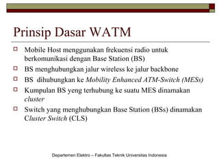 Prinsip Dasar WATM








Mobile Host menggunakan frekuensi radio untuk
berkomunikasi dengan Base Station (BS)
BS menghubungkan jalur wireless ke jalur backbone
BS dihubungkan ke Mobility Enhanced ATM-Switch (MESs)
Kumpulan BS yeng terhubung ke suatu MES dinamakan
cluster
Switch yang menghubungkan Base Station (BSs) dinamakan
Cluster Switch (CLS)

Departemen Elektro – Fakultas Teknik Universitas Indonesia

 
